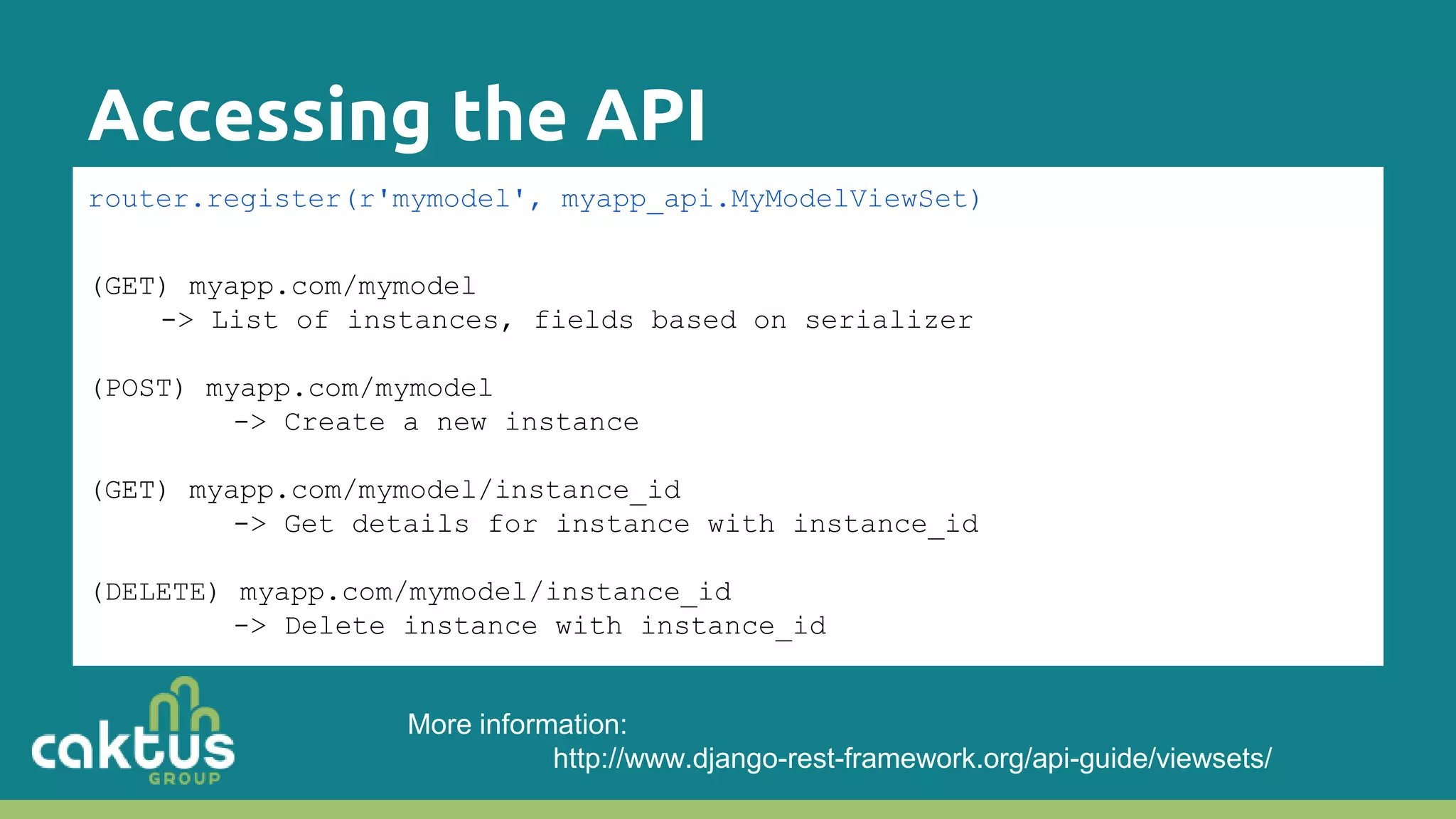 Accessing the API router.register(r'mymodel', myapp_api.MyModelViewSet) (GET) myapp.com/mymodel -> List of instances, fields based on serializer (POST) myapp.com/mymodel -> Create a new instance (GET) myapp.com/mymodel/instance_id -> Get details for instance with instance_id (DELETE) myapp.com/mymodel/instance_id -> Delete instance with instance_id More information: http://www.django-rest-framework.org/api-guide/viewsets/ 