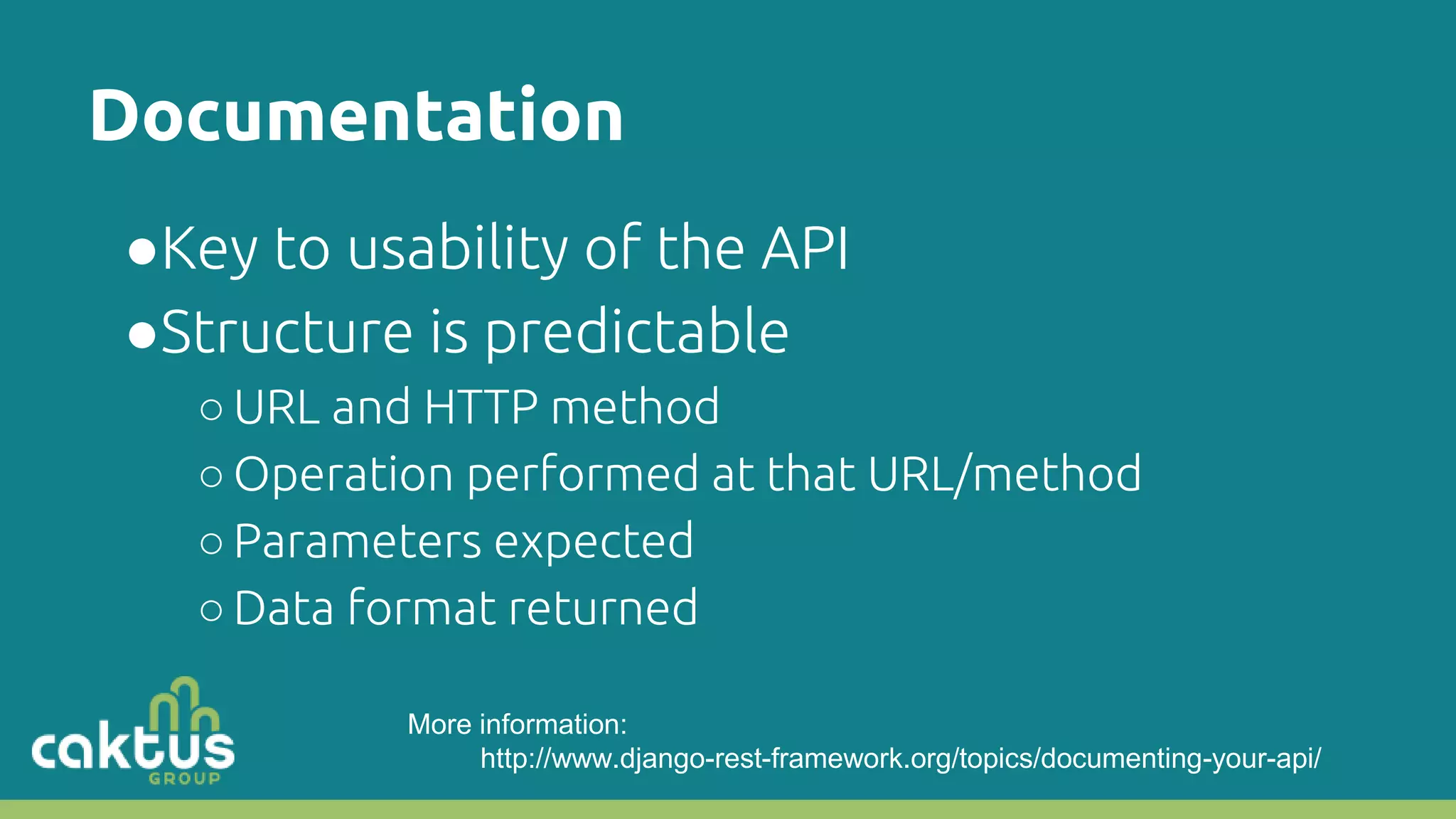 Documentation ●Key to usability of the API ●Structure is predictable ○URL and HTTP method ○Operation performed at that URL/method ○Parameters expected ○Data format returned More information: http://www.django-rest-framework.org/topics/documenting-your-api/ 