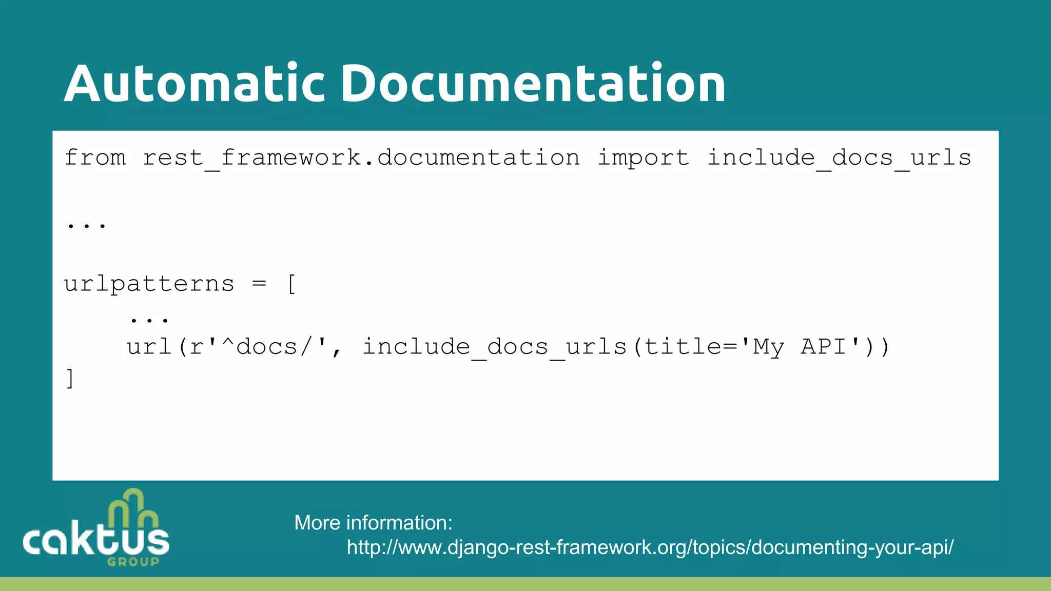 Automatic Documentation from rest_framework.documentation import include_docs_urls ... urlpatterns = [ ... url(r'^docs/', include_docs_urls(title='My API')) ] More information: http://www.django-rest-framework.org/topics/documenting-your-api/ 