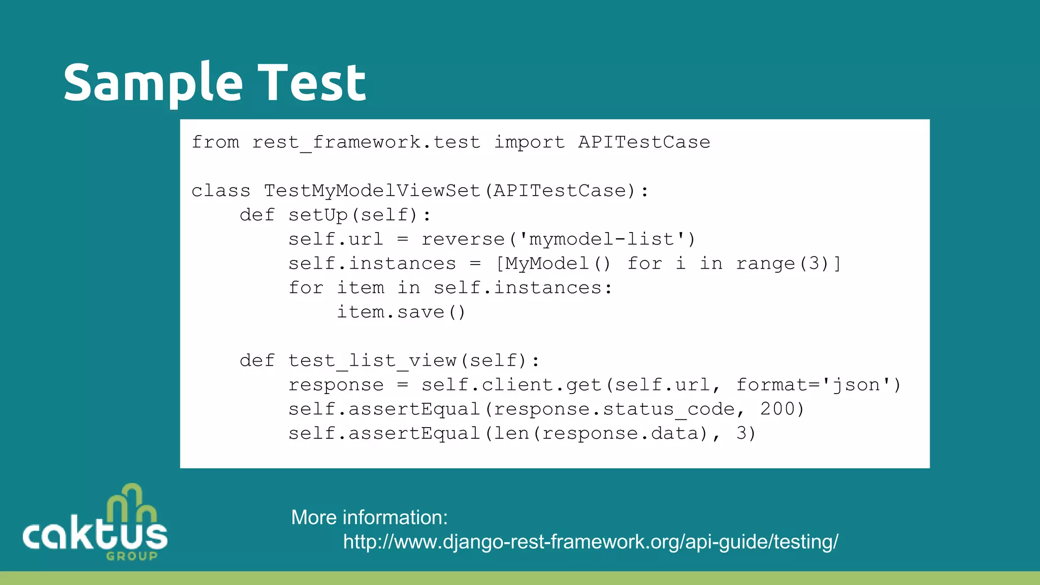 Sample Test from rest_framework.test import APITestCase class TestMyModelViewSet(APITestCase): def setUp(self): self.url = reverse('mymodel-list') self.instances = [MyModel() for i in range(3)] for item in self.instances: item.save() def test_list_view(self): response = self.client.get(self.url, format='json') self.assertEqual(response.status_code, 200) self.assertEqual(len(response.data), 3) More information: http://www.django-rest-framework.org/api-guide/testing/ 