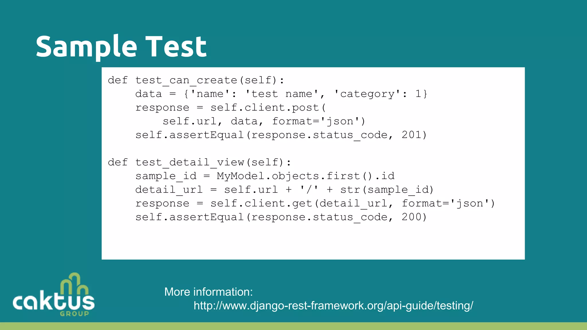 Sample Test def test_can_create(self): data = {'name': 'test name', 'category': 1} response = self.client.post( self.url, data, format='json') self.assertEqual(response.status_code, 201) def test_detail_view(self): sample_id = MyModel.objects.first().id detail_url = self.url + '/' + str(sample_id) response = self.client.get(detail_url, format='json') self.assertEqual(response.status_code, 200) More information: http://www.django-rest-framework.org/api-guide/testing/ 
