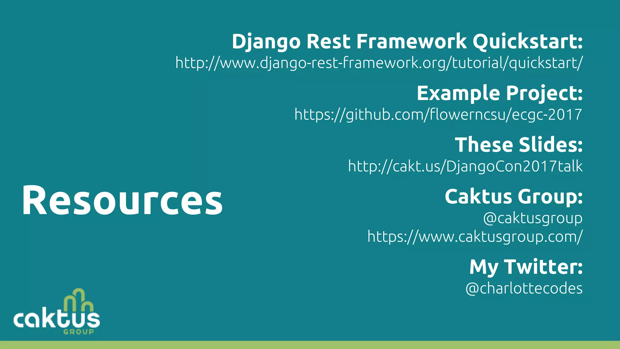Resources Django Rest Framework Quickstart: http://www.django-rest-framework.org/tutorial/quickstart/ Example Project: https://github.com/flowerncsu/ecgc-2017 These Slides: http://cakt.us/DjangoCon2017talk Caktus Group: @caktusgroup https://www.caktusgroup.com/ My Twitter: @charlottecodes 