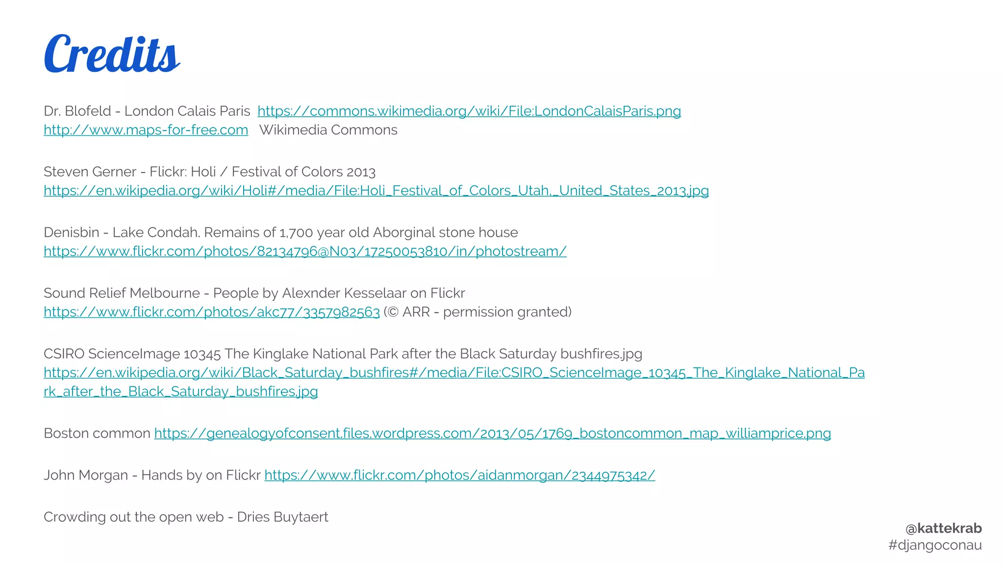 @kattekrab
#djangoconau
Credits
● London Calais Paris by Dr. Blofeld on Wikimedia Commons
https://commons.wikimedia.org/wiki/File:LondonCalaisParis.png http://www.maps-for-free.com
● Holi / Festival of Colors 2013 by Steven Gerner on Flickr
https://en.wikipedia.org/wiki/Holi#/media/File:Holi_Festival_of_Colors_Utah,_United_States_2013.jpg
● Drupal for Breakfast by Tylor Sherman on Flickr https://www.flickr.com/photos/runforcover/3791930953
● I give you... DrupliBacon by Chrys in Flickr https://www.flickr.com/photos/chrys/2329243533/
● New Drupal Tattoo by Mark Shropshire https://www.flickr.com/photos/shrop/6739523451
● Lake Condah. Remains of 1,700 year old Aborginal stone house by Denisbin on Flickr
https://www.flickr.com/photos/82134796@N03/17250053810/in/photostream/
● Sound Relief Melbourne - People by Alexnder Kesselaar on
Flickr
https://www.flickr.com/photos/akc77/3357982563 (© Permission granted)
● Charcoal2 by Ischaramoochie on Wikipedia https://commons.wikimedia.org/wiki/File:Charcoal2.jpg
● Boston common map by William Price on Wikimedia Commons
https://commons.wikimedia.org/wiki/File:1743_BostonCommon_map_WilliamPrice.png
● Hands by John Morgan on Flickr https://www.flickr.com/photos/aidanmorgan/2344975342/
● Crowding out the open web by Dries Buytaert (Stills from an animation)
http://buytaert.net/video-can-we-save-the-open-web
 