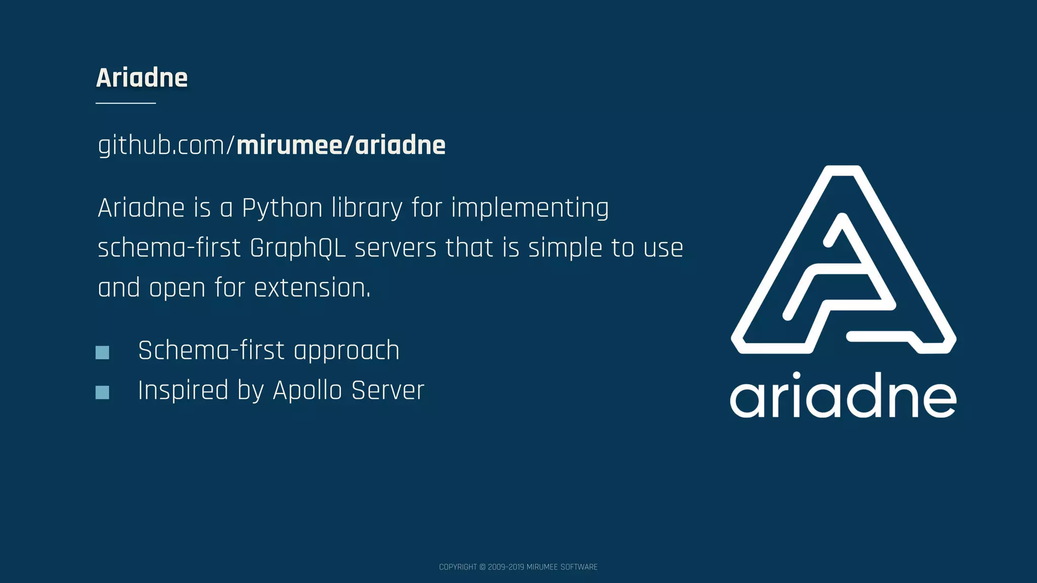 COPYRIGHT © 2009–2019 MIRUMEE SOFTWARE Ariadne github.com/mirumee/ariadne Ariadne is a Python library for implementing schema-first GraphQL servers that is simple to use and open for extension. ■ Schema-first approach ■ Inspired by Apollo Server 