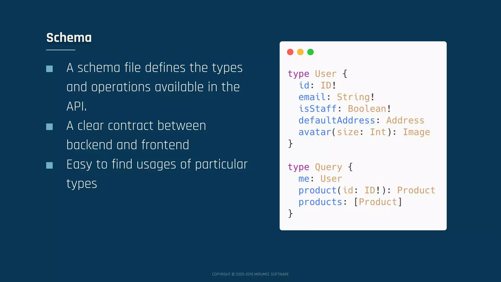 COPYRIGHT © 2009–2019 MIRUMEE SOFTWARE ■ A schema file defines the types and operations available in the API. ■ A clear contract between backend and frontend ■ Easy to find usages of particular types Schema 