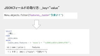 JSONフィールドの取り方：__key="value" 
Menu.objects.filter(features__taste="うまい！")
SELECT
…(略)...
FROM
sales_menu
WHERE
(sales_menu....
