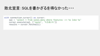 敗北宣言：SQLを書かざるを得なかった・・・ 
with connection.cursor() as cursor:
sql = "select * from sales_menu where features ->> %s like %s"...