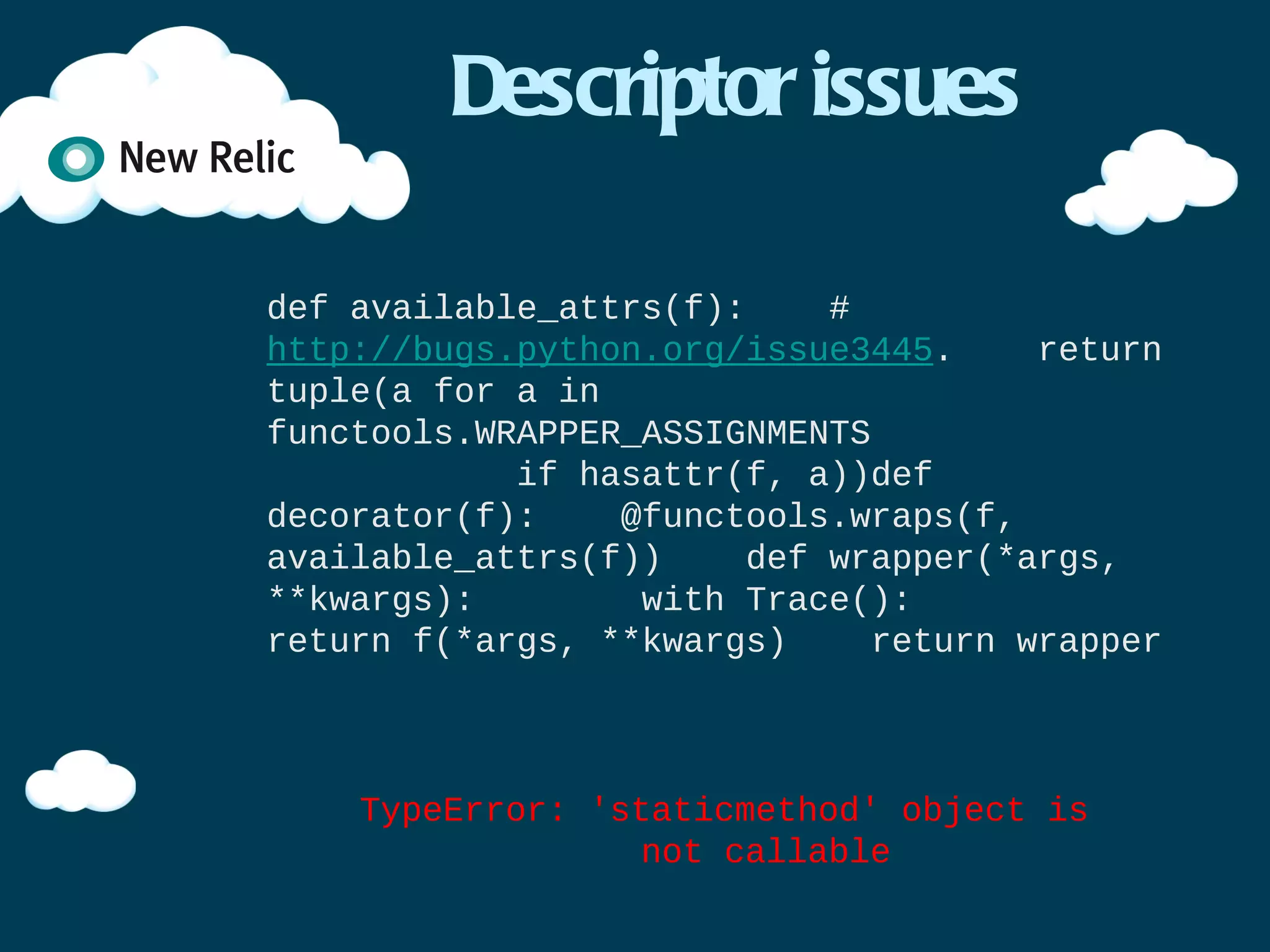Decorating functions (2)


import functools

def decorator(f):
    @functools.wraps(f)
    def wrapper(*args, **kwargs):
        with Trace():
            return f(*args, **kwargs)
    return wrapper

@decorator
def function():
    time.sleep(1.0)

function()
 