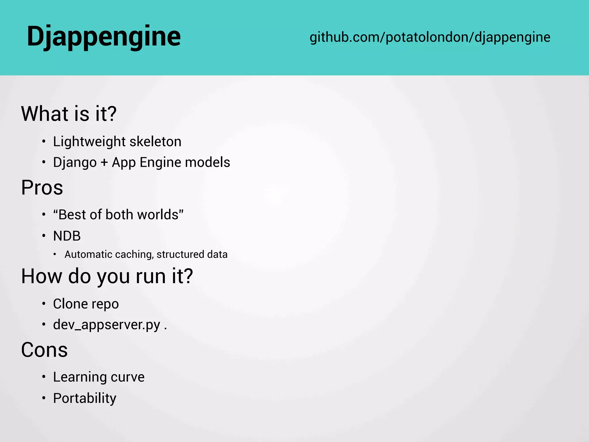 What is it?
• Lightweight skeleton
• Django + App Engine models
Pros
• “Best of both worlds”
• NDB
• Automatic caching, structured data
How do you run it?
• Clone repo
• dev_appserver.py .
Cons
• Learning curve
• Portability
Djappengine github.com/potatolondon/djappengine
 