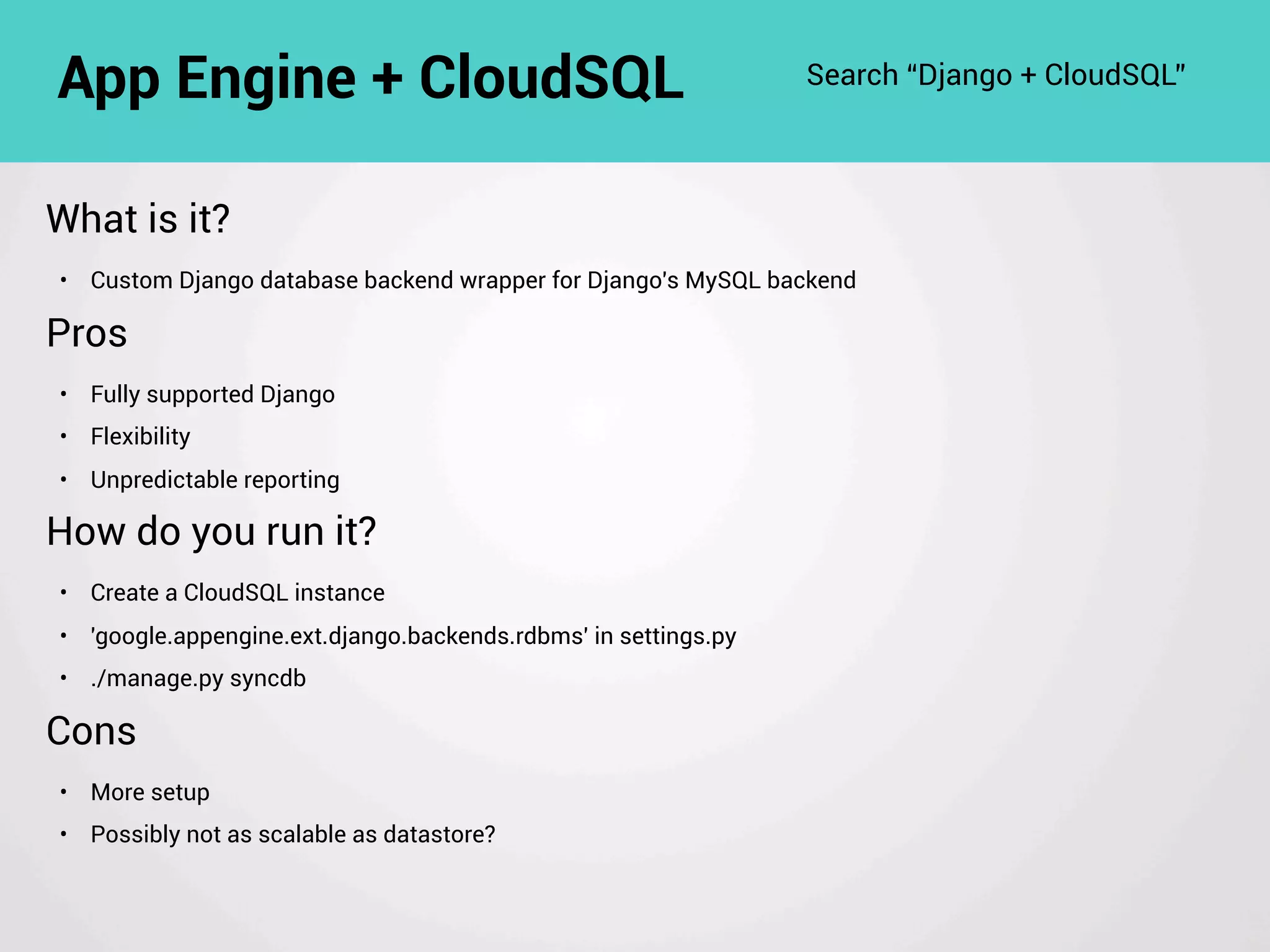 What is it?
• Custom Django database backend wrapper for Django's MySQL backend
Pros
• Fully supported Django
• Flexibility
• Unpredictable reporting
How do you run it?
• Create a CloudSQL instance
• 'google.appengine.ext.django.backends.rdbms' in settings.py
• ./manage.py syncdb
Cons
• More setup
• Possibly not as scalable as datastore?
App Engine + CloudSQL Search “Django + CloudSQL”
 