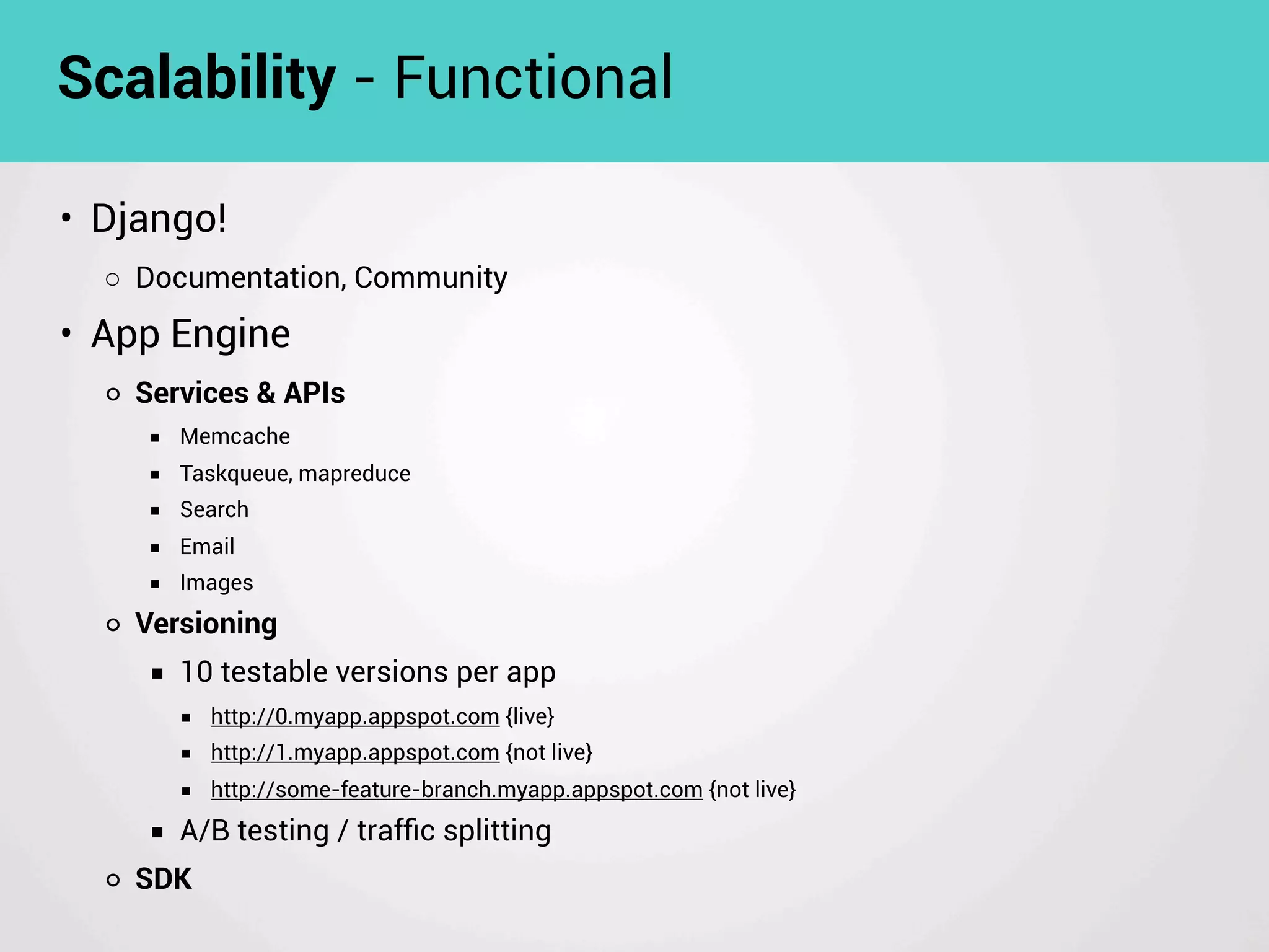 • Django!
◦ Documentation, Community
• App Engine
◦ Services & APIs
■ Memcache
■ Taskqueue, mapreduce
■ Search
■ Email
■ Images
◦ Versioning
■ 10 testable versions per app
■ http://0.myapp.appspot.com {live}
■ http://1.myapp.appspot.com {not live}
■ http://some-feature-branch.myapp.appspot.com {not live}
■ A/B testing / trafﬁc splitting
◦ SDK
Scalability - Functional
 