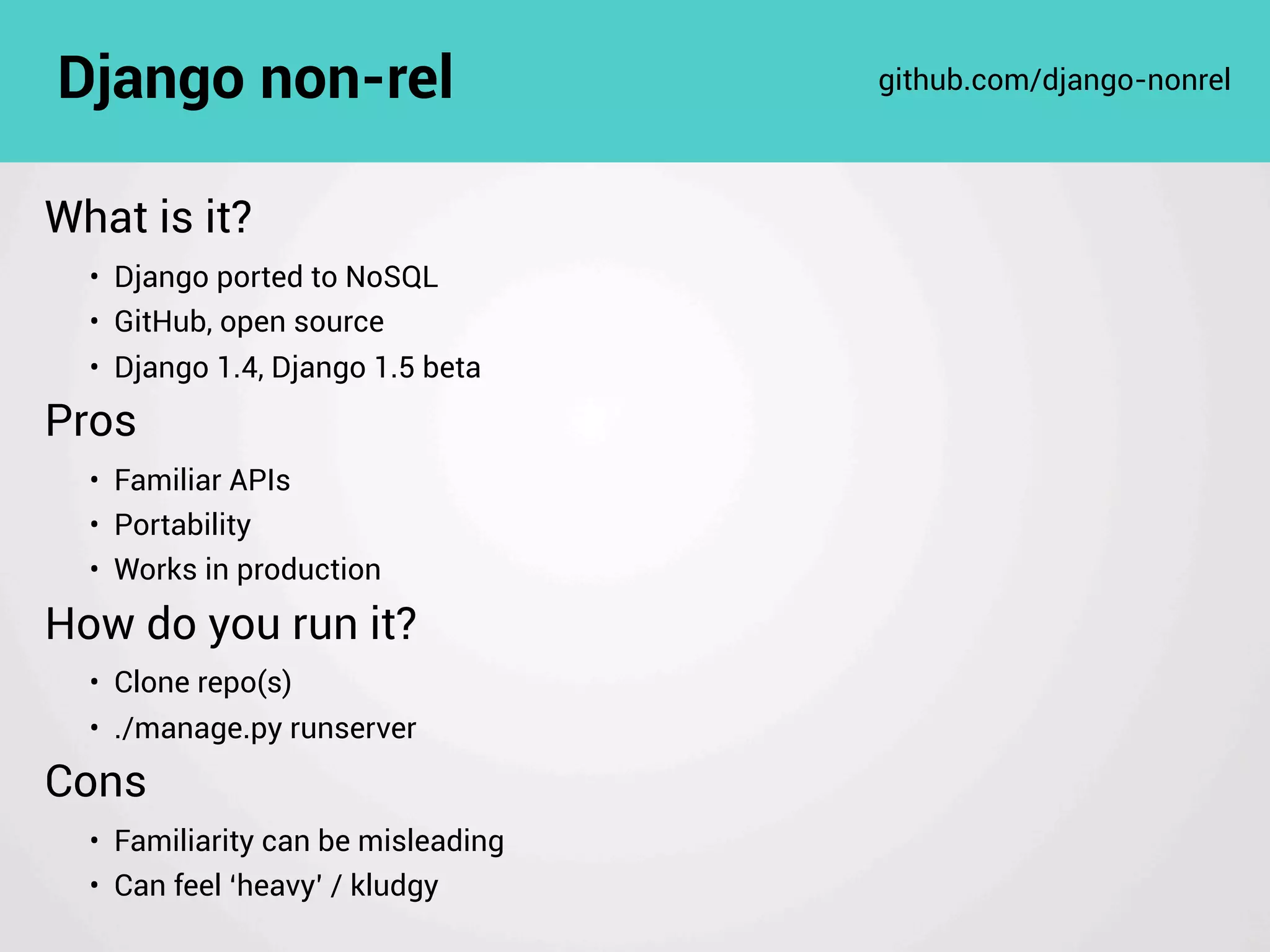 What is it?
• Django ported to NoSQL
• GitHub, open source
• Django 1.4, Django 1.5 beta
Pros
• Familiar APIs
• Portability
• Works in production
How do you run it?
• Clone repo(s)
• ./manage.py runserver
Cons
• Familiarity can be misleading
• Can feel ‘heavy’ / kludgy
Django non-rel github.com/django-nonrel
 