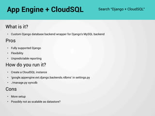 What is it?
• Custom Django database backend wrapper for Django's MySQL backend
Pros
• Fully supported Django
• Flexibility
• Unpredictable reporting
How do you run it?
• Create a CloudSQL instance
• 'google.appengine.ext.django.backends.rdbms' in settings.py
• ./manage.py syncdb
Cons
• More setup
• Possibly not as scalable as datastore?
App Engine + CloudSQL Search “Django + CloudSQL”
 