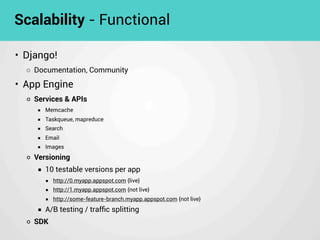 • Django!
◦ Documentation, Community
• App Engine
◦ Services & APIs
■ Memcache
■ Taskqueue, mapreduce
■ Search
■ Email
■ Images
◦ Versioning
■ 10 testable versions per app
■ http://0.myapp.appspot.com {live}
■ http://1.myapp.appspot.com {not live}
■ http://some-feature-branch.myapp.appspot.com {not live}
■ A/B testing / trafﬁc splitting
◦ SDK
Scalability - Functional
 
