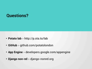Questions?
• Potato lab > http://p.ota.to/lab
• GitHub > github.com/potatolondon
• App Engine > developers.google.com/appengine
• Django non-rel > django-nonrel.org
 