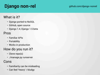 What is it?
• Django ported to NoSQL
• GitHub, open source
• Django 1.4, Django 1.5 beta
Pros
• Familiar APIs
• Portability
• Works in production
How do you run it?
• Clone repo(s)
• ./manage.py runserver
Cons
• Familiarity can be misleading
• Can feel ‘heavy’ / kludgy
Django non-rel github.com/django-nonrel
 
