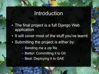 Introduction
●   The final project is a full Django Web
    application
●   It will cover most of the stuff you've learnt
●   Submitting the project is either by:
        –   Sending me a zip file
        –   Better: Committing it to Git
        –   Best: Deploying it to GAE
 