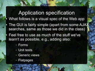 Application specification
●   What follows is a visual spec of the Web app
●   The GUI is fairly simple (apart from some AJAX
    searches, same as those we did in the class)
●   Feel free to use as much of the stuff we've
    learn't as possible, e.g., adding also:
        –   Forms
        –   Unit tests
        –   Generic views
        –   Flatpages
 