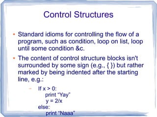 Control Structures

●   Standard idioms for controlling the flow of a
    program, such as condition, loop on list, loop
    until some condition &c.
●   The content of control structure blocks isn't
    surrounded by some sign (e.g., { }) but rather
    marked by being indented after the starting
    line, e.g.:
        –   If x > 0:
                print “Yay”
                y = 2/x
            else:
                print “Naaa”
 