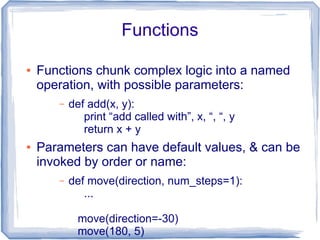 Functions

●   Functions chunk complex logic into a named
    operation, with possible parameters:
       –   def add(x, y):
              print “add called with”, x, “, “, y
              return x + y
●   Parameters can have default values, & can be
    invoked by order or name:
       –   def move(direction, num_steps=1):
              ...

             move(direction=-30)
             move(180, 5)
 