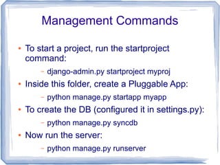 Management Commands

●   To start a project, run the startproject
    command:
        –   django-admin.py startproject myproj
●   Inside this folder, create a Pluggable App:
        –   python manage.py startapp myapp
●   To create the DB (configured it in settings.py):
        –   python manage.py syncdb
●   Now run the server:
        –   python manage.py runserver
 
