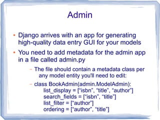 Admin

●   Django arrives with an app for generating
    high-quality data entry GUI for your models
●   You need to add metadata for the admin app
    in a file called admin.py
       –   The file should contain a metadata class per
            any model entity you'll need to edit:
       –   class BookAdmin(admin.ModelAdmin):
               list_display = [“isbn”, “title”, “author”]
               search_fields = [“isbn”, “title”]
               list_filter = [“author”]
               ordering = [“author”, “title”]
 