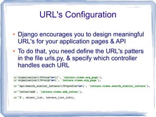 URL's Configuration

●   Django encourages you to design meaningful
    URL's for your application pages & API
●   To do that, you need define the URL's patters
    in the file urls.py, & specify which controller
    handles each URL
 