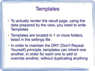 Templates

●   To actually render the result page, using the
    data prepared by the view, you need to write
    Templates
●   Templates are located in 1 or more folders,
    listed in the settings file
●   In order to maintain the DRY (Don't Repeat
    Yourself) principle, templates can inherit one
    another, in order for each one to add or
    override another, without duplicating anything
 