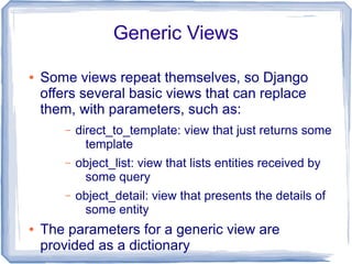 Generic Views

●   Some views repeat themselves, so Django
    offers several basic views that can replace
    them, with parameters, such as:
        –   direct_to_template: view that just returns some
              template
        –   object_list: view that lists entities received by
             some query
        –   object_detail: view that presents the details of
             some entity
●   The parameters for a generic view are
    provided as a dictionary
 