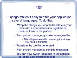 I18n

●   Django makes it easy to offer your application
    in several languages. To do that:
        –   Wrap the strings you want to translate in your
             code with a special function (ugettext in
             code, of trans in templates)
        –   Run: python manage.py makemessages-l he
                ●   This will generate a file containing the strings
                     you need to translate
        –   Translate the .po file generated
        –   Run: python manage.py compile messages
        –   You can now switch language in the settings,
             or let the user switch language
 