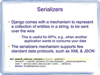 Serializers

●   Django comes with a mechanism to represent
    a collection of entities in a string, to be sent
    over the wire
        –   This is useful for API's, e.g., when another
             application wants to consume your data
●   The serializers mechanism supports few
    standard data protocols, such as XML & JSON
 