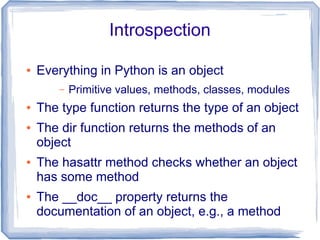 Introspection

●   Everything in Python is an object
        –   Primitive values, methods, classes, modules
●   The type function returns the type of an object
●   The dir function returns the methods of an
    object
●   The hasattr method checks whether an object
    has some method
●   The __doc__ property returns the
    documentation of an object, e.g., a method
 