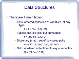 Data Structures

●   There are 4 main types:
       –   Lists: ordered collection of variables, of any
             type
               ●   l = [21, “ac”, 3.12, 21]
       –   Tuples: just like lists, but immutable
               ●   t = (21, “ac”, 3.12, 21)
       –   Dictionary (map): set of key-value pairs
               ●   d = {“x”: 12, “abc”: “de”, 12: “hh”}
       –   Set: unordered collection of unique variables
               ●   S = {21, “ac”, 3.12}
 