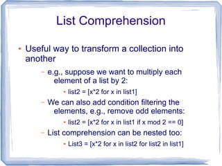List Comprehension

●   Useful way to transform a collection into
    another
        –   e.g., suppose we want to multiply each
              element of a list by 2:
                ●   list2 = [x*2 for x in list1]
        –   We can also add condition filtering the
             elements, e.g., remove odd elements:
                ●   list2 = [x*2 for x in list1 if x mod 2 == 0]
        –   List comprehension can be nested too:
                ●   List3 = [x*2 for x in list2 for list2 in list1]
 