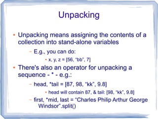 Unpacking

●   Unpacking means assigning the contents of a
    collection into stand-alone variables
       –   E.g., you can do:
                ●   x, y, z = [56, “bb”, 7]
●   There's also an operator for unpacking a
    sequence - * - e.g.:
       –   head, *tail = [87, 98, “kk”, 9.8]
                ●   head will contain 87, & tail: [98, “kk”, 9.8]
       –   first, *mid, last = “Charles Philip Arthur George
              Windsor”.split()
 