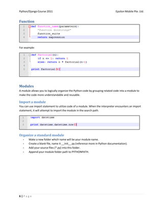 Python/Django Course 2011                                                      Epsilon Mobile Pte. Ltd.


Function




For example:




Modules
A module allows you to logically organize the Python code by grouping related code into a module to
make the code more understandable and reusable.

Import a module
You can use import statement to utilize code of a module. When the interpreter encounters an import
statement, it will attempt to import the module in the search path.




Organize a standard module
   -   Make a new folder which name will be your module name.
   -   Create a blank file, name it __init__.py (reference more in Python documentation).
   -   Add your source files (*.py) into this folder.
   -   Append your module folder path to PYTHONPATH.




6|Page
 