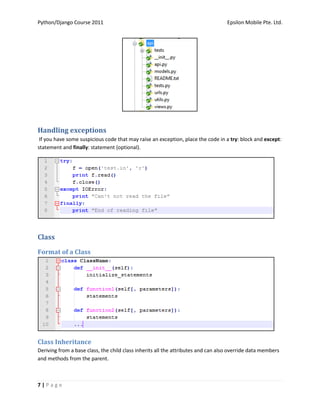Python/Django Course 2011                                                          Epsilon Mobile Pte. Ltd.




Handling exceptions
 If you have some suspicious code that may raise an exception, place the code in a try: block and except:
statement and finally: statement (optional).




Class

Format of a Class




Class Inheritance
Deriving from a base class, the child class inherits all the attributes and can also override data members
and methods from the parent.



7|Page
 