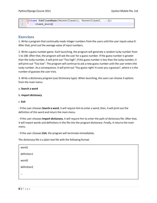 Python/Django Course 2011                                                             Epsilon Mobile Pte. Ltd.




Exercises
1. Write a program that continually reads integer numbers from the users until the user inputs value 0.
After that, print out the average value of input numbers.

2. Write a guess number game. Each launching, the program will generate a random lucky number from
1 to 100. After that, the program will ask the user for a guess number. If the guess number is greater
than the lucky number, it will print out “Too high”; if the guess number is less than the lucky number, it
will print out “Too low”. The program will continue to ask a new guess number until the user enters the
lucky number. As a consequence, it will print out “You guess right! It costs you x guesses”, where x is the
number of guesses the user tries.

3. Write a dictionary program (use Dictionary type). When launching, the users can choose 3 options
from the main menu:

a. Search a word

b. Import dictionary

c. Exit

- If the user chooses Search a word, it will require him to enter a word, then, it will print out the
definition of this word and return the main menu.

- If the user chooses Import dictionary, it will require him to enter the path of dictionary file. After that,
it will import words and definitions in the file into the program dictionary. Finally, it returns the main
menu.

- If the user chooses Exit, the program will terminate immediately.

The dictionary file is a plain text file with the following format:

  word1

  definition1

  word2

  definition2

  …




8|Page
 