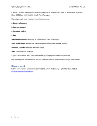 Python/Django Course 2011                                                        Epsilon Mobile Pte. Ltd.


4. Write a student management program (use Class). A student has 5 fields of information: ID, Name,
Class, DOB (Date of Birth), GPA (Grade Point Average).

The program will have 4 options from the main menu:

a. Explore all students

b. Add new student

c. Remove a student

d. Exit

- Explore all students: prints out all students with their information.

- Add new student: requires the user to enter the information for new student.

- Remove a student: removes a student by ID.

- Exit: terminates the program.

5. (Plus) Write a mini text-chat (client/server) by using Python networking modules.

Hint: Read Python documentation and use Google to find the necessary modules for your answers.


Requirement
Submit your answers for exercises before 00:00 AM on Wednesday, September 21st, 2011 at:
khoatran@epsilon-mobile.com




9|Page
 