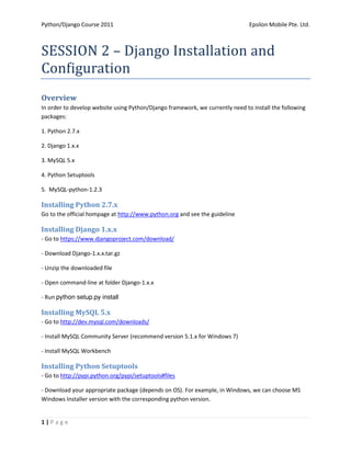 Python/Django Course 2011                                                      Epsilon Mobile Pte. Ltd.



SESSION 2 – Django Installation and
Configuration
Overview
In order to develop website using Python/Django framework, we currently need to install the following
packages:

1. Python 2.7.x

2. Django 1.x.x

3. MySQL 5.x

4. Python Setuptools

5. MySQL-python-1.2.3

Installing Python 2.7.x
Go to the official hompage at http://www.python.org and see the guideline

Installing Django 1.x.x
- Go to https://www.djangoproject.com/download/

- Download Django-1.x.x.tar.gz

- Unzip the downloaded file

- Open command-line at folder Django-1.x.x

- Run 

Installing MySQL 5.x
- Go to http://dev.mysql.com/downloads/

- Install MySQL Community Server (recommend version 5.1.x for Windows 7)

- Install MySQL Workbench

Installing Python Setuptools
- Go to http://pypi.python.org/pypi/setuptools#files

- Download your appropriate package (depends on OS). For example, in Windows, we can choose MS
Windows Installer version with the corresponding python version.


1|Page
 