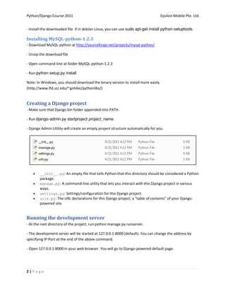 Python/Django Course 2011                                                         Epsilon Mobile Pte. Ltd.


- Install the downloaded file. If in debian Linux, you can use .

Installing MySQL-python-1.2.3
- Download MySQL-python at http://sourceforge.net/projects/mysql-python/

- Unzip the download file

- Open command-line at folder MySQL-python-1.2.3

- Run 

Note: In Windows, you should download the binary version to install more easily
(http://www.lfd.uci.edu/~gohlke/pythonlibs/)


Creating a Django project
- Make sure that Django bin folder appended into PATH.

- Run 

- Django Admin Utility will create an empty project structure automatically for you.




       __init__.py: An empty file that tells Python that this directory should be considered a Python
        package.
       manage.py: A command-line utility that lets you interact with this Django project in various
        ways.
       settings.py: Settings/configuration for this Django project.
       urls.py: The URL declarations for this Django project; a "table of contents" of your Django-
        powered site.


Running the development server
- At the root directory of the project, run python manage.py runserver.

- The development server will be started at 127.0.0.1:8000 (default). You can change the address by
specifying IP:Port at the end of the above command.

- Open 127.0.0.1:8000 in your web browser. You will go to Django-powered default page.




2|Page
 
