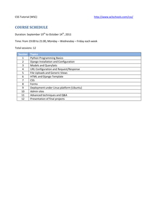 CSS Tutorial (WSC)                                           http://www.w3schools.com/css/


COURSE SCHEDULE
Duration: September 19th to October 14th, 2011

Time: from 19:00 to 21:00, Monday – Wednesday – Friday each week

Total sessions: 12

  Session    Topics
     1       Python Programming Basics
     2       Django Installation and Configuration
     3       Models and QuerySets
     4       URL Configuration and Request/Response
     5       File Uploads and Generic Views
     6       HTML and Django Template
     7       CSS
     8       Forms
     9       Deployment under Linux platform (Ubuntu)
    10       Admin sites
    11       Advanced techniques and Q&A
    12       Presentation of final projects
 
