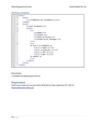 Python/Django Course 2011                                                     Epsilon Mobile Pte. Ltd.


Writing a template




Exercises
1. Complete the Adding Student feature.


Requirement
Submit your answers for exercises before 00:00 AM on Friday, September 23rd, 2011 at:
khoatran@epsilon-mobile.com




7|Page
 