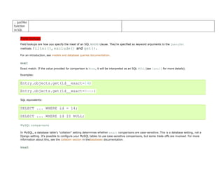 … just like
function
in SQL

     Field lookups
     Field lookups are how you specify the meat of an SQL WHERE clause. They're specified as keyword arguments to the QuerySet
     methods   filter(), exclude() and get().
     For an introduction, see models and database queries documentation.


     exact
     Exact match. If the value provided for comparison is None, it will be interpreted as an SQL NULL (see isnull for more details).

     Examples:


     Entry.objects.get(id__exact=14)

     Entry.objects.get(id__exact=None)

     SQL equivalents:


     SELECT ... WHERE id = 14;

     SELECT ... WHERE id IS NULL;

     MySQL comparisons

     In MySQL, a database table's "collation" setting determines whether exact comparisons are case-sensitive. This is a database setting, not a
     Django setting. It's possible to configure your MySQL tables to use case-sensitive comparisons, but some trade-offs are involved. For more
     information about this, see the collation section in thedatabases documentation.


     iexact
 