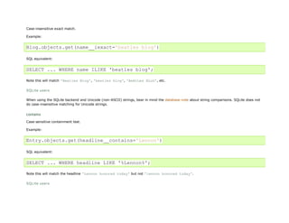 Case-insensitive exact match.

Example:


Blog.objects.get(name__iexact='beatles blog')

SQL equivalent:


SELECT ... WHERE name ILIKE 'beatles blog';

Note this will match 'Beatles Blog', 'beatles blog', 'BeAtLes BLoG', etc.

SQLite users

When using the SQLite backend and Unicode (non-ASCII) strings, bear in mind the database note about string comparisons. SQLite does not
do case-insensitive matching for Unicode strings.


contains
Case-sensitive containment test.

Example:


Entry.objects.get(headline__contains='Lennon')

SQL equivalent:


SELECT ... WHERE headline LIKE '%Lennon%';

Note this will match the headline 'Lennon honored today' but not 'lennon honored today'.

SQLite users
 