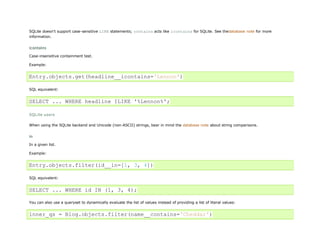 SQLite doesn't support case-sensitive LIKE statements; contains acts like icontains for SQLite. See thedatabase note for more
information.


icontains
Case-insensitive containment test.

Example:


Entry.objects.get(headline__icontains='Lennon')

SQL equivalent:


SELECT ... WHERE headline ILIKE '%Lennon%';

SQLite users

When using the SQLite backend and Unicode (non-ASCII) strings, bear in mind the database note about string comparisons.


in
In a given list.

Example:


Entry.objects.filter(id__in=[1, 3, 4])

SQL equivalent:


SELECT ... WHERE id IN (1, 3, 4);

You can also use a queryset to dynamically evaluate the list of values instead of providing a list of literal values:


inner_qs = Blog.objects.filter(name__contains='Cheddar')
 
