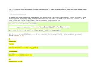 This query attribute should be considered an opaque internal attribute. It's fine to use it like above, but its API may change between Django
versions.

Performance considerations

Be cautious about using nested queries and understand your database server's performance characteristics (if in doubt, benchmark!). Some
database backends, most notably MySQL, don't optimize nested queries very well. It is more efficient, in those cases, to extract a list of
values and then pass that into the second query. That is, execute two queries instead of one:


values = Blog.objects.filter(

                name__contains='Cheddar').values_list('pk', flat=True)

entries = Entry.objects.filter(blog__in=list(values))

Note the list() call around the Blog QuerySet to force execution of the first query. Without it, a nested query would be executed,
because QuerySets are lazy.


gt

Greater than.

Example:


Entry.objects.filter(id__gt=4)

SQL equivalent:


SELECT ... WHERE id > 4;

gte
Greater than or equal to.
 