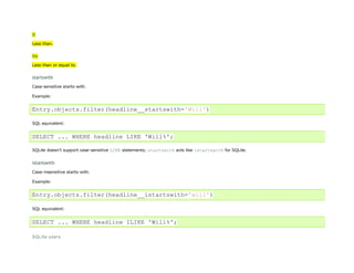 lt
Less than.


lte
Less than or equal to.


startswith

Case-sensitive starts-with.

Example:


Entry.objects.filter(headline__startswith='Will')

SQL equivalent:


SELECT ... WHERE headline LIKE 'Will%';

SQLite doesn't support case-sensitive LIKE statements; startswith acts like istartswith for SQLite.


istartswith
Case-insensitive starts-with.

Example:


Entry.objects.filter(headline__istartswith='will')

SQL equivalent:


SELECT ... WHERE headline ILIKE 'Will%';

SQLite users
 