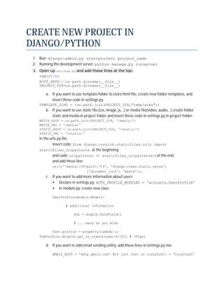 CREATE NEW PROJECT IN
DJANGO/PYTHON
 1. Run: django-admin.py startproject project_name
 2. Running the development server: python manage.py runserver
 3. Open up settings.py and add these lines at the top:
    import os
    ROOT_PATH = os.path.dirname(__file__)
    PROJECT_DIR=os.path.dirname(__file__)

        a. If you want to use template folder to store html file, create new folder templates, and
           insert these code in settings.py:
    TEMPLATE_DIRS = (os.path.join(PROJECT_DIR,"templates"))
        b. If you want to use static file (css, image, js,..) or media file(video, audio,..) create folder
           static and media in project folder and insert these code in settings.py in project folder:
    MEDIA_ROOT = os.path.join(PROJECT_DIR, '/media/')
    MEDIA_URL = '/media/'
    STATIC_ROOT = os.path.join(PROJECT_DIR, '/static/')
    STATIC_URL = '/static/'
    In the urls.py file:
            Insert code: from django.contrib.staticfiles.urls import
    staticfiles_urlpatterns at the beginning
            and code: urlpatterns += staticfiles_urlpatterns()at the end
            and add these line:
            url(r'^media/(?P<path>.*)$', 'django.views.static.serve',
                             {'document_root': 'media'}),
        c. If you want to add more information about users:
           • Declare in settings.py: AUTH_PROFILE_MODULES = 'accounts.UserProfile'
           • In models.py: create new class:

            UserProfile(models.Model):

                     # additional information

                          dob = models.DateField()

                          # ... many as you wish

           User.profile = property(lambda u:
    PubProfile.objects.get_or_create(user=u)[0]) # (Tips)

        d. If you want to add email sending utility, add these lines in settings.py too:

            EMAIL_HOST = 'smtp.gmail.com' #if just test on localhost: = ‘localhost’
 