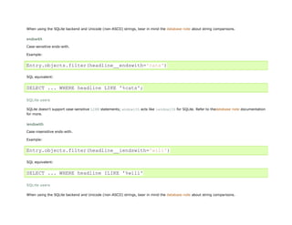 When using the SQLite backend and Unicode (non-ASCII) strings, bear in mind the database note about string comparisons.


endswith

Case-sensitive ends-with.

Example:


Entry.objects.filter(headline__endswith='cats')

SQL equivalent:


SELECT ... WHERE headline LIKE '%cats';

SQLite users

SQLite doesn't support case-sensitive LIKE statements; endswith acts like iendswith for SQLite. Refer to thedatabase note documentation
for more.


iendswith
Case-insensitive ends-with.

Example:


Entry.objects.filter(headline__iendswith='will')

SQL equivalent:


SELECT ... WHERE headline ILIKE '%will'

SQLite users

When using the SQLite backend and Unicode (non-ASCII) strings, bear in mind the database note about string comparisons.
 